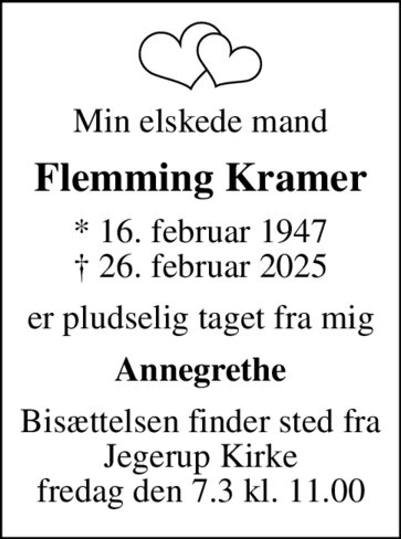 Min elskede mand
Flemming Kramer
* 16. februar 1947
						✝ 26. februar 2025
er pludselig taget fra mig
Annegrethe
Bisættelsen finder sted fra Jegerup Kirke fredag den 7.3 kl. 11.00
