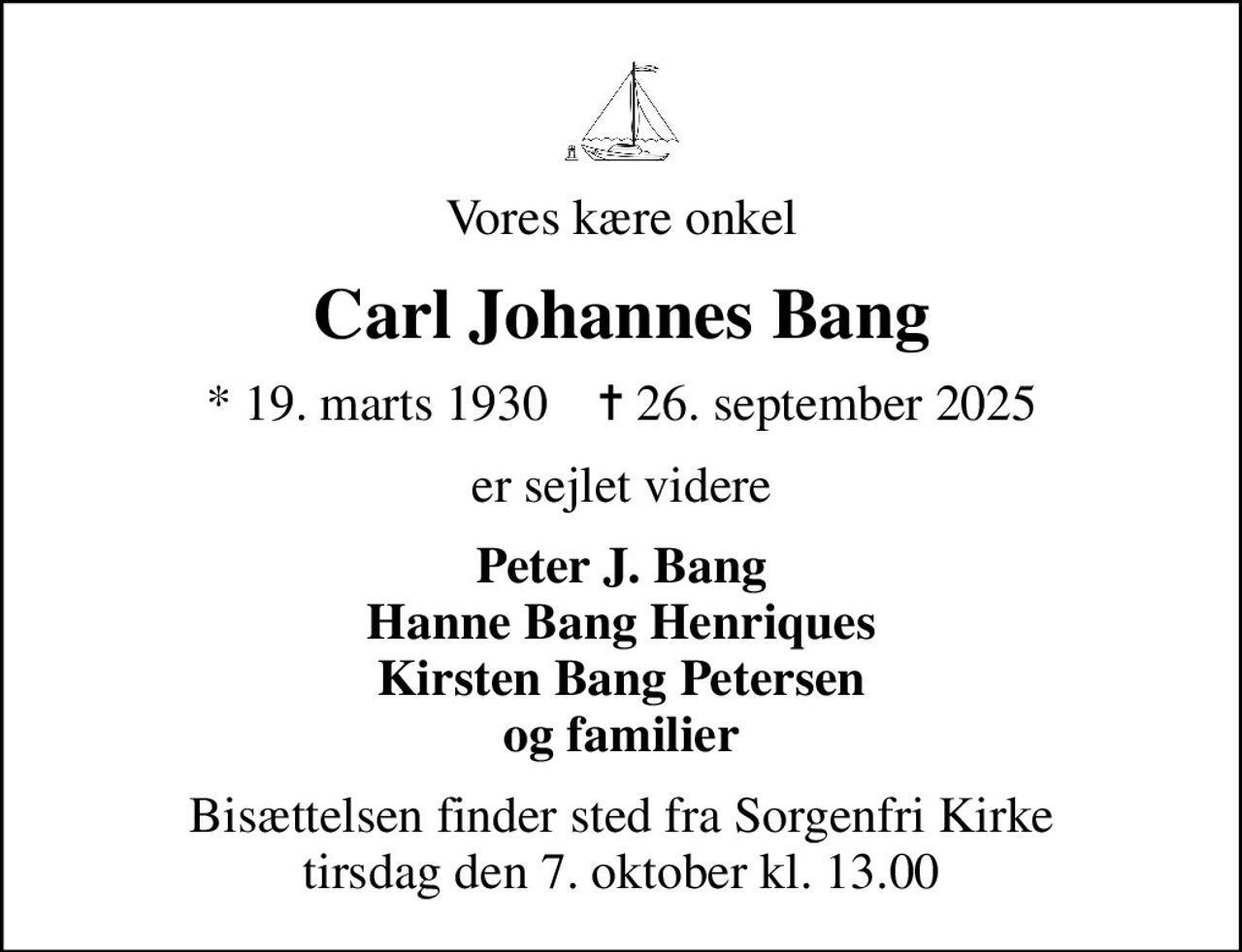 Vores kære onkel
Carl Johannes Bang
* 19. marts 1930    ✝ 26. september 2025
er sejlet videre
Peter J. Bang Hanne Bang Henriques Kirsten Bang Petersen og familier
Bisættelsen finder sted fra Sorgenfri Kirke  tirsdag den 7. oktober kl. 13.00