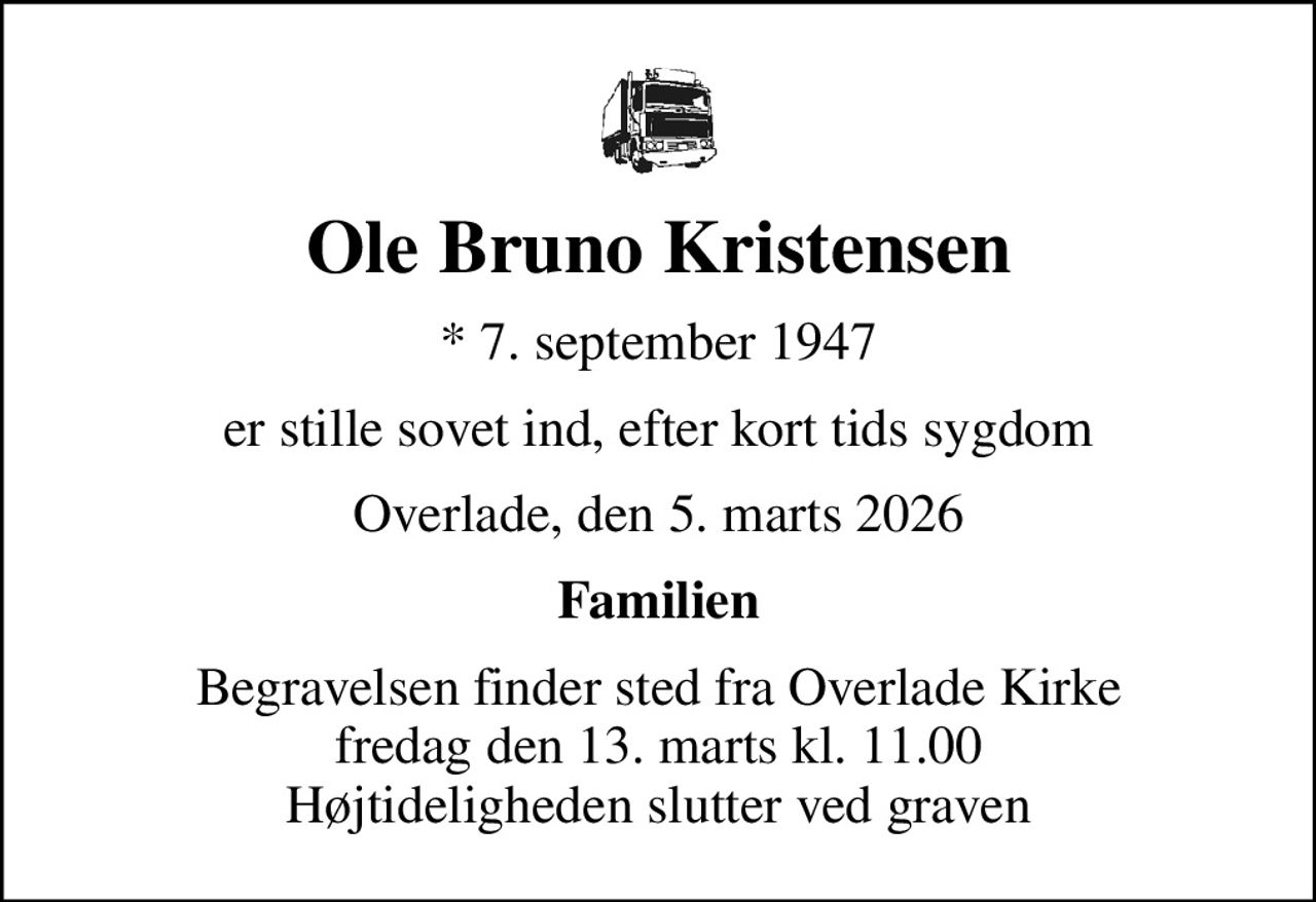 Ole Bruno Kristensen
* 7. september 1947
er stille sovet ind, efter kort tids sygdom
Overlade, den 5. marts 2026
Familien
Begravelsen finder sted fra Overlade Kirke  fredag den 13. marts kl. 11.00  Højtideligheden slutter ved graven