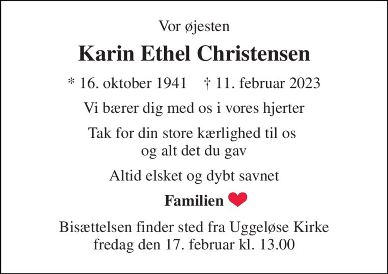 Vor øjesten 
Karin Ethel Christensen 
*​ 16. oktober 1941​    †​ 11. februar 2023 
Vi bærer dig med os i vores hjerter 
Tak for din store kærlighed til os  og alt det du gav 
Altid elsket og dybt savnet 
Familien 
Bisættelsen​ finder sted fra Uggeløse Kirke​ fredag den 17. februar​ kl. 13.00