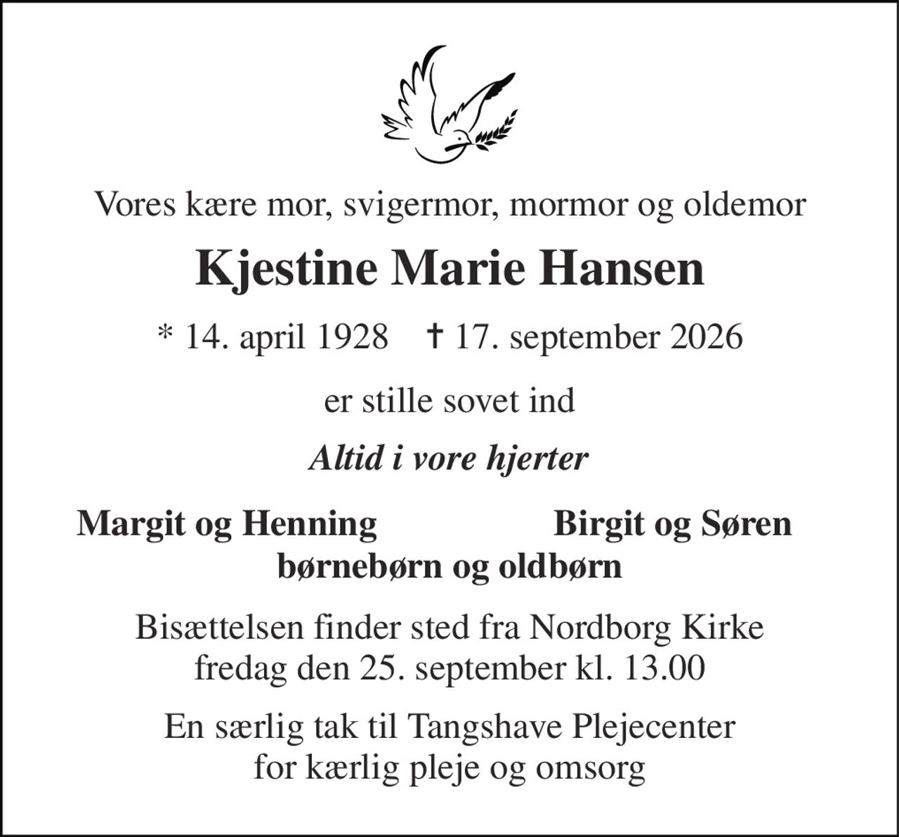 Vores kære mor, svigermor, mormor og oldemor 
Kjestine Marie Hansen 
* 14. april 1928    ✝ 17. september 2026 
er stille sovet ind 
Altid i vore hjerter 
Margit og Henning 
Birgit og Søren 
børnebørn og oldbørn 
Bisættelsen finder sted fra Nordborg Kirke fredag den 25. september kl. 13.00 
En særlig tak til Tangshave Plejecenter for kærlig pleje og omsorg