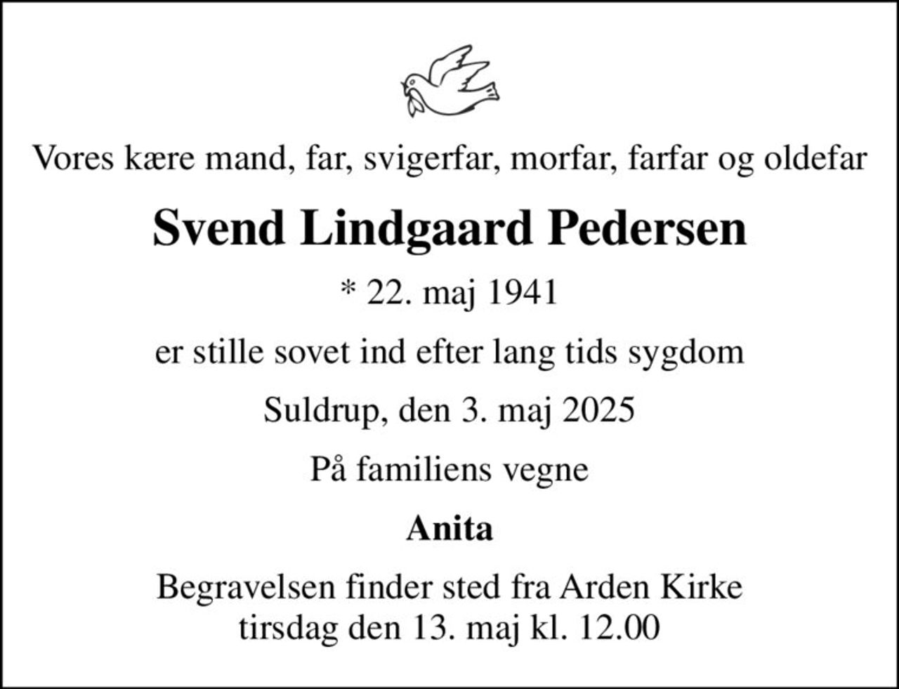 Vores kære mand, far, svigerfar, morfar, farfar og oldefar
Svend Lindgaard Pedersen
* 22. maj 1941
er stille sovet ind efter lang tids sygdom
Suldrup, den 3. maj 2025
På familiens vegne
Anita
Begravelsen finder sted fra Arden Kirke  tirsdag den 13. maj kl. 12.00