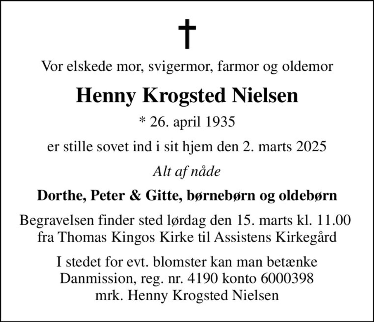 Vor elskede mor, svigermor, farmor og oldemor
Henny Krogsted Nielsen
* 26. april 1935
er stille sovet ind i sit hjem den 2. marts 2025
Alt af nåde
Dorthe, Peter & Gitte, børnebørn og oldebørn
Begravelsen finder sted lørdag den 15. marts kl. 11.00  fra Thomas Kingos Kirke til Assistens Kirkegård
I stedet for evt. blomster kan man betænke
					Danmission reg.nr.4190konto6000398mrk. Henny Krogsted
					Nielsen