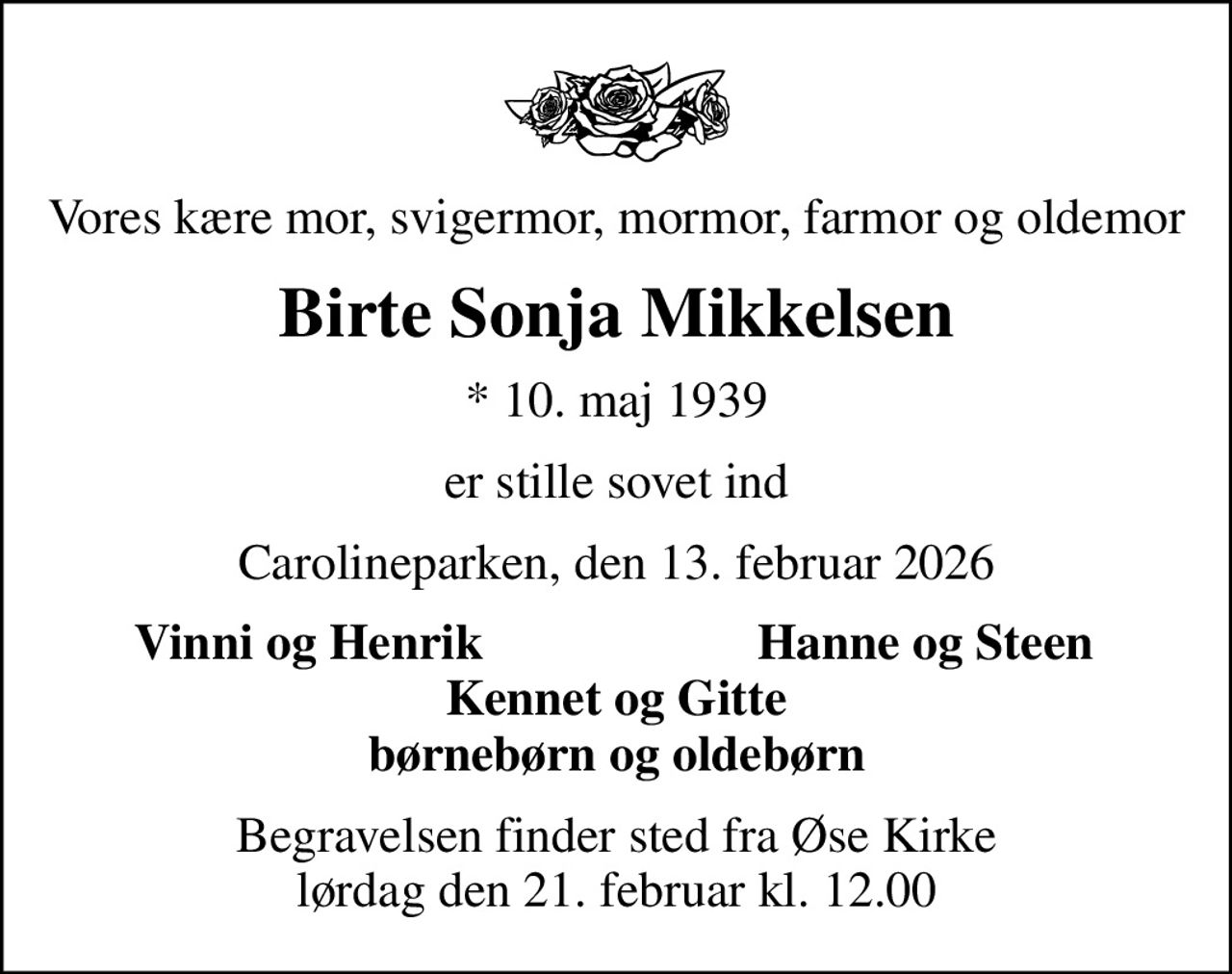Vores kære mor, svigermor, mormor, farmor og oldemor
Birte Sonja Mikkelsen
* 10. maj 1939
er stille sovet ind
Carolineparken, den 13. februar 2026
Vinni og Henrik
Hanne og Steen
Begravelsen finder sted fra Øse Kirke  lørdag den 21. februar kl. 12.00
