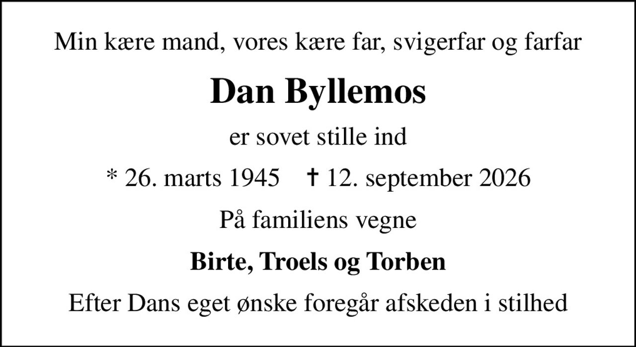 Min kære mand, vores kære far, svigerfar og farfar
Dan Byllemos
er sovet stille ind
* 26. marts 1945    ✝ 12. september 2026
På familiens vegne
Birte, Troels og Torben
Efter Dans eget ønske foregår afskeden i stilhed