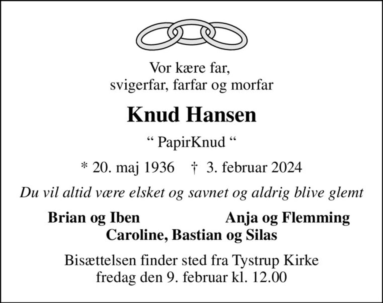 Vor kære far,  svigerfar, farfar og morfar
Knud Hansen
 PapirKnud 
* 20. maj 1936    ✝ 3. februar 2024
Du vil altid være elsket og savnet og aldrig blive glemt
Brian og Iben 
Anja og Flemming
Bisættelsen finder sted fra Tystrup Kirke  fredag den 9. februar kl. 12.00