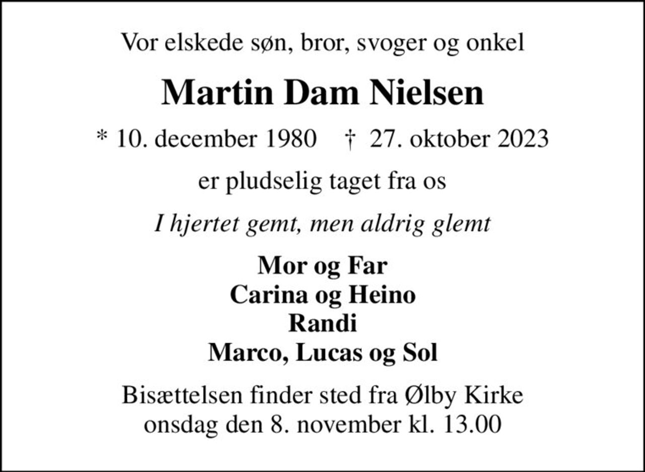 Vor elskede søn, bror, svoger og onkel
Martin Dam Nielsen
* 10. december 1980    ✝ 27. oktober 2023
er pludselig taget fra os
I hjertet gemt, men aldrig glemt
Mor og Far Carina og Heino Randi Marco, Lucas og Sol
Bisættelsen finder sted fra Ølby Kirke  onsdag den 8. november kl. 13.00