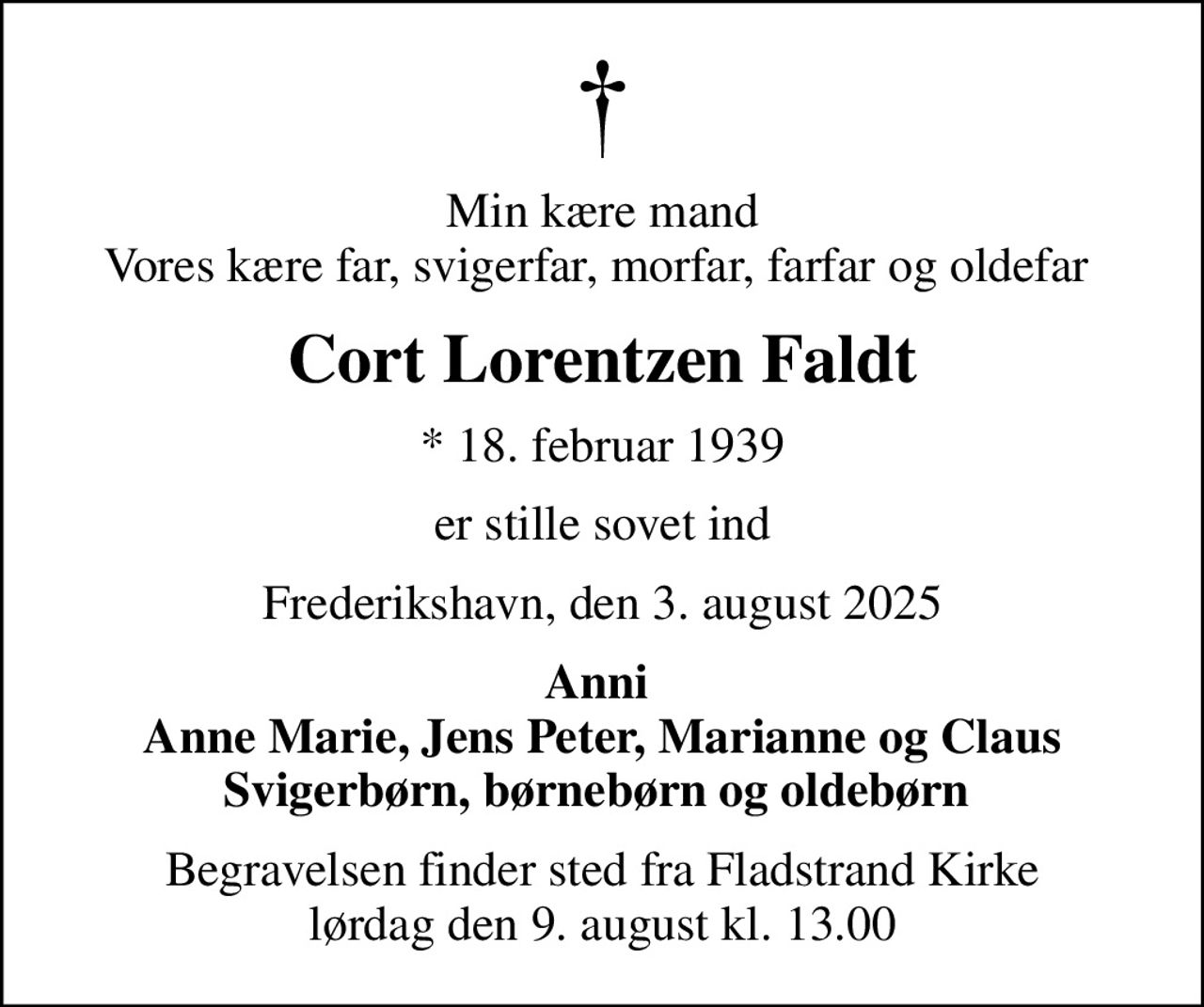 Min kære mand Vores kære far, svigerfar, morfar, farfar og oldefar 
Cort Lorentzen Faldt
* 18. februar 1939
er stille sovet ind
Frederikshavn, den 3. august 2025
Anni  Anne Marie, Jens Peter, Marianne og Claus Svigerbørn, børnebørn og oldebørn 
Begravelsen finder sted fra Fladstrand Kirke  lørdag den 9. august kl. 13.00