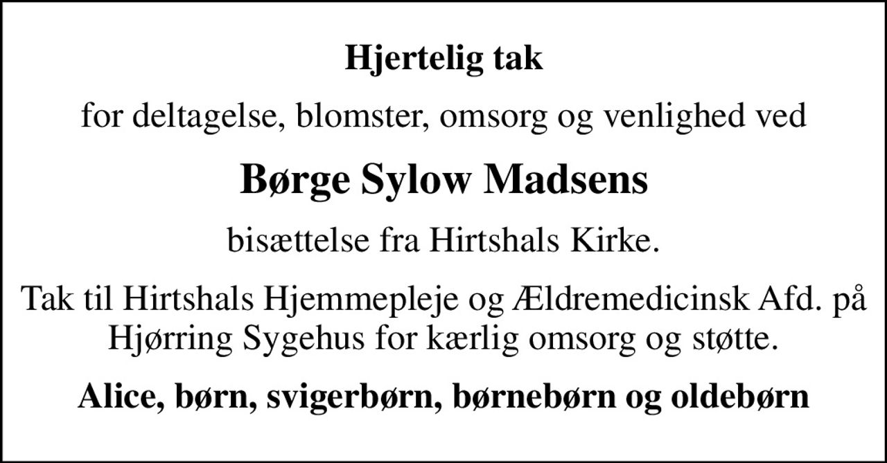 Hjertelig tak
for deltagelse, blomster, omsorg og venlighed ved
Børge Sylow Madsens
bisættelse fra Hirtshals Kirke.
Tak til Hirtshals Hjemmepleje og Ældremedicinsk Afd. på Hjørring Sygehus for kærlig omsorg og støtte.
Alice, børn, svigerbørn, børnebørn og oldebørn