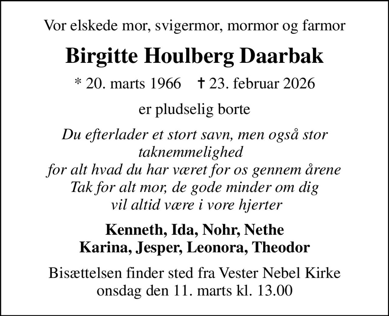 Vor elskede mor, svigermor, mormor og farmor
Birgitte Houlberg Daarbak
* 20. marts 1966    ✝ 23. februar 2026
er pludselig borte
Du efterlader et stort savn, men også stor taknemmelighed   for alt hvad du har været for os gennem årene Tak for alt mor, de gode minder om dig  vil altid være i vore hjerter
Kenneth, Ida, Nohr, Nethe Karina, Jesper, Leonora, Theodor
Bisættelsen finder sted fra Vester Nebel Kirke  onsdag den 11. marts kl. 13.00