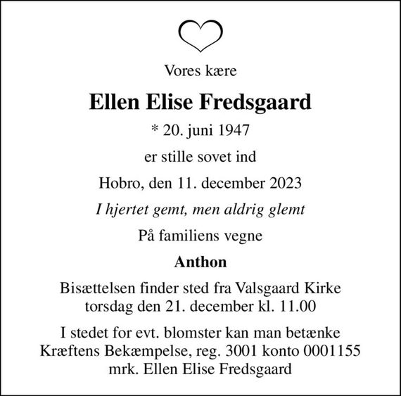 Vores kære
Ellen Elise Fredsgaard
* 20. juni 1947
er stille sovet ind
Hobro, den 11. december 2023
I hjertet gemt, men aldrig glemt
På familiens vegne
Anthon
Bisættelsen finder sted fra Valsgaard Kirke  torsdag den 21. december kl. 11.00 
I stedet for evt. blomster kan man betænke
					Kræftens Bekæmpelse reg.3001konto0001155mrk. Ellen Elise
					Fredsgaard