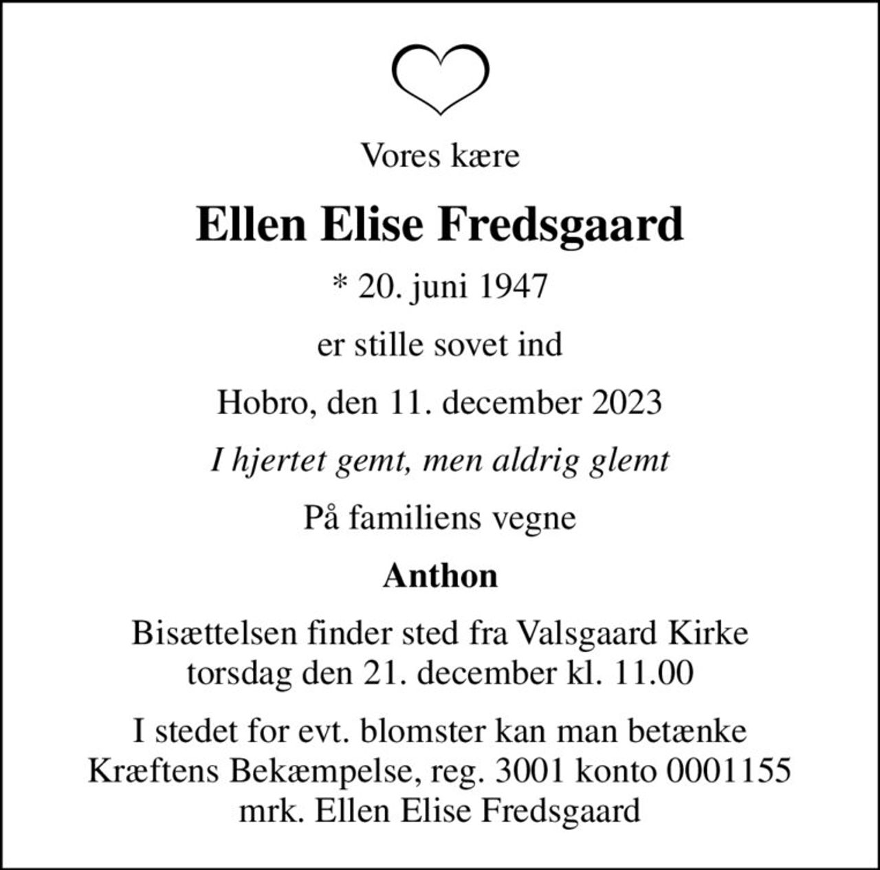 Vores kære
Ellen Elise Fredsgaard
* 20. juni 1947
er stille sovet ind
Hobro, den 11. december 2023
I hjertet gemt, men aldrig glemt
På familiens vegne
Anthon
Bisættelsen finder sted fra Valsgaard Kirke  torsdag den 21. december kl. 11.00 
I stedet for evt. blomster kan man betænke
					Kræftens Bekæmpelse reg.3001konto0001155mrk. Ellen Elise
					Fredsgaard