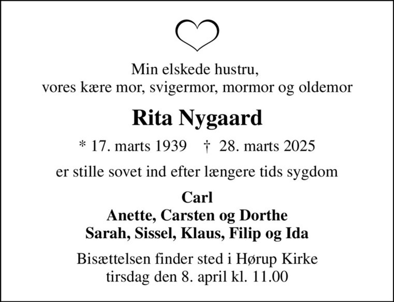 Min elskede hustru,  vores kære mor, svigermor, mormor og oldemor
Rita Nygaard
* 17. marts 1939    ✝ 28. marts 2025
er stille sovet ind efter længere tids sygdom
Carl Anette, Carsten og Dorthe Sarah, Sissel, Klaus, Filip og Ida
Bisættelsen finder sted i Hørup Kirke  tirsdag den 8. april kl. 11.00