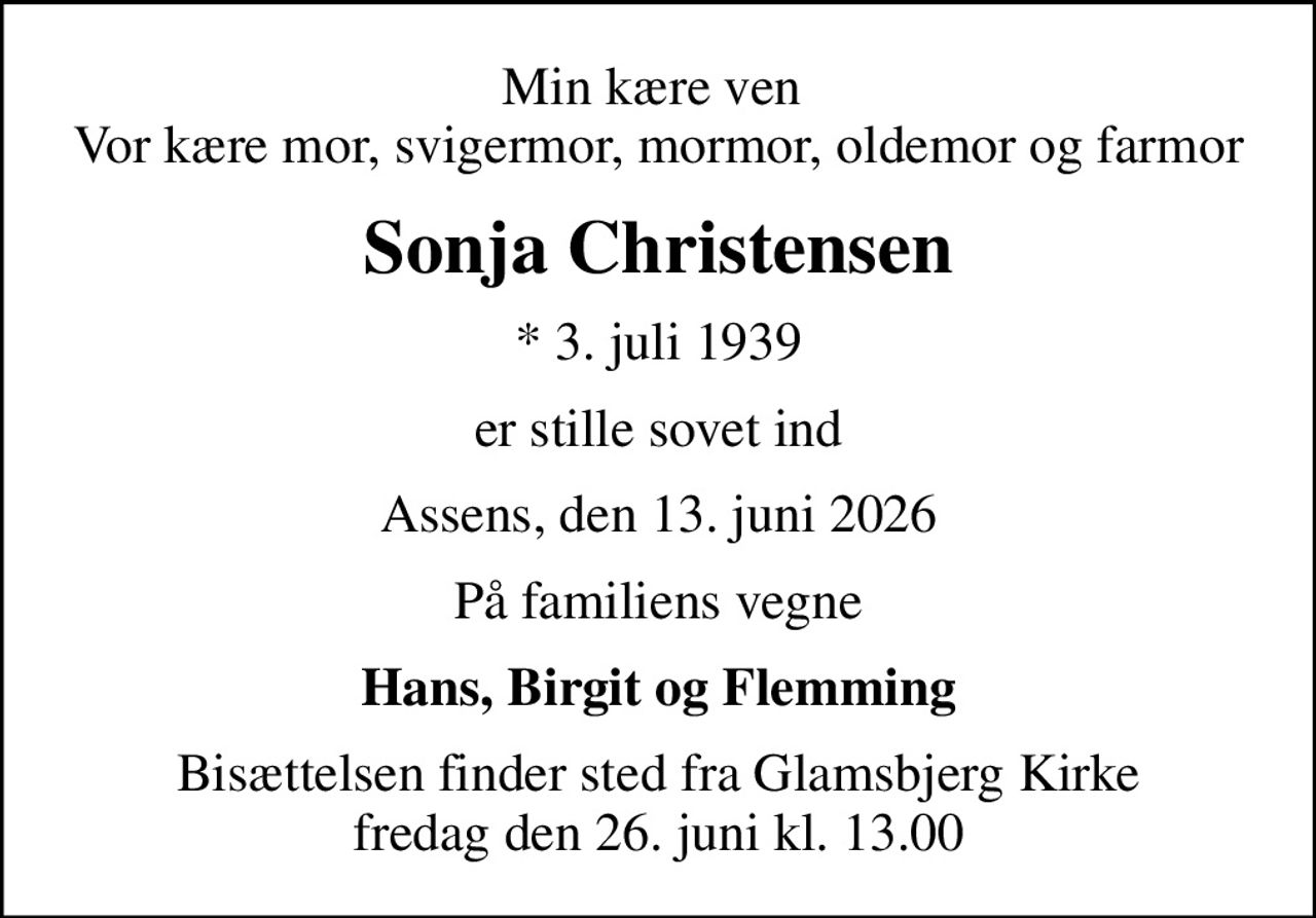 Min kære ven  Vor kære mor, svigermor, mormor, oldemor og farmor
Sonja Christensen
* 3. juli 1939
er stille sovet ind
Assens, den 13. juni 2026
På familiens vegne
Hans, Birgit og Flemming
Bisættelsen finder sted fra Glamsbjerg Kirke  fredag den 26. juni kl. 13.00