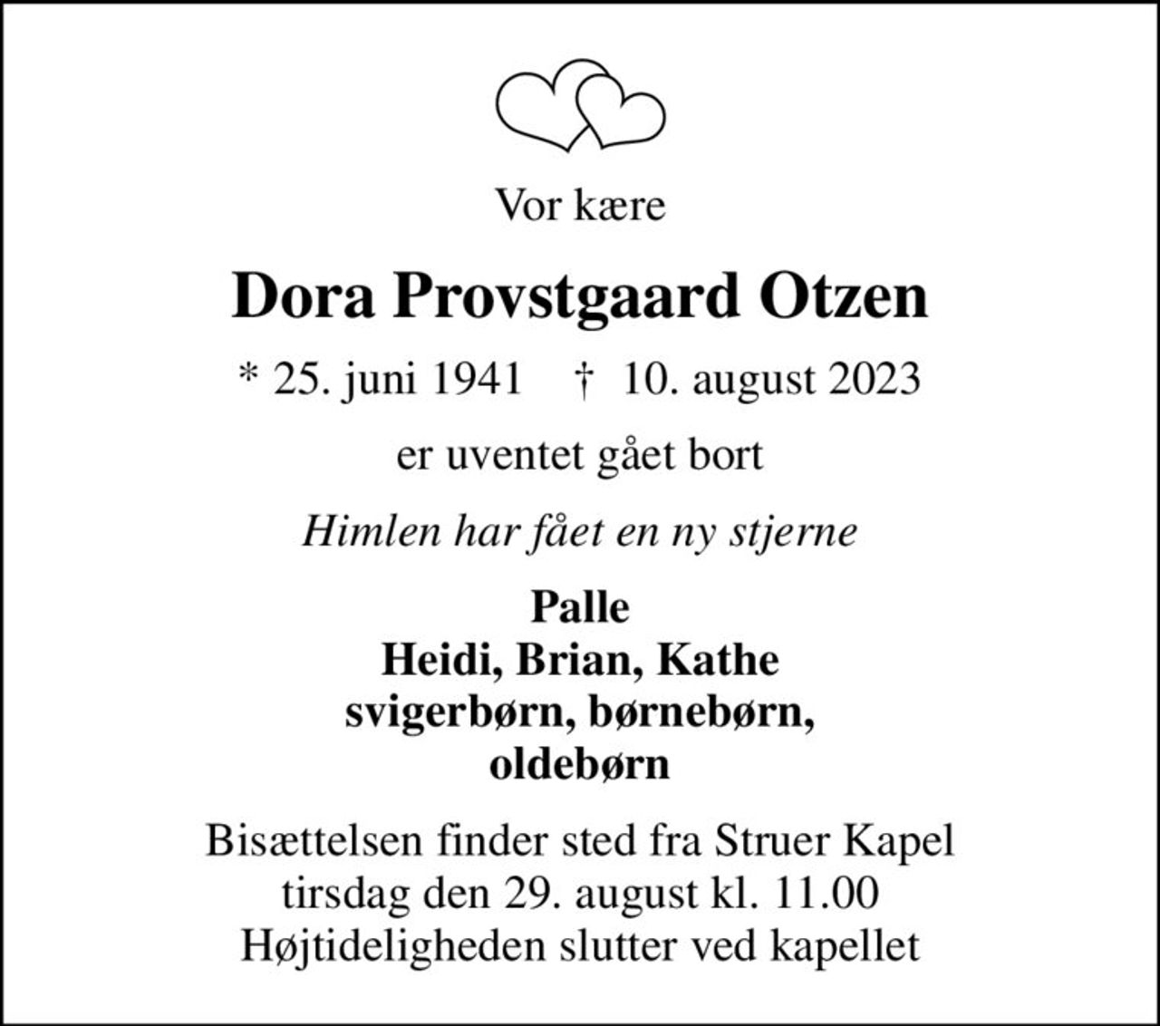 Vor kære
Dora Provstgaard Otzen
* 25. juni 1941    ✝ 10. august 2023
er uventet gået bort
Himlen har fået en ny stjerne
Palle Heidi, Brian, Kathe svigerbørn, børnebørn, oldebørn
Bisættelsen finder sted fra Struer Kapel  tirsdag den 29. august kl. 11.00  Højtideligheden slutter ved kapellet
