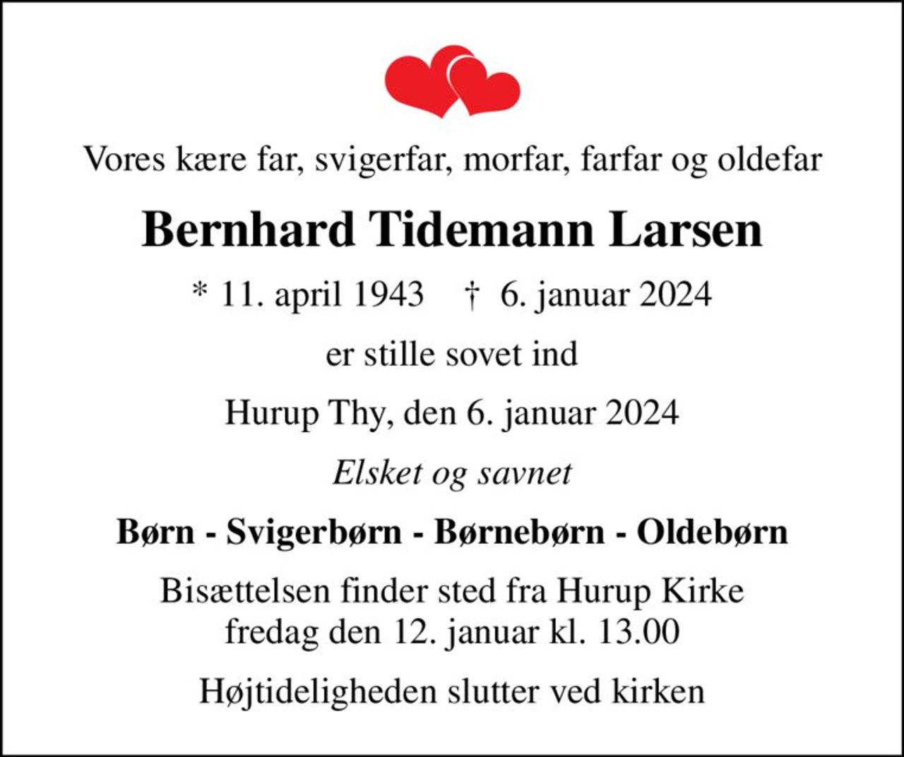 Vores kære far, svigerfar, morfar, farfar og oldefar
Bernhard Tidemann Larsen
* 11. april 1943    ✝ 6. januar 2024
er stille sovet ind
Hurup Thy, den 6. januar 2024
Elsket og savnet
Børn - Svigerbørn - Børnebørn - Oldebørn
Bisættelsen finder sted fra Hurup Kirke  fredag den 12. januar kl. 13.00 
Højtideligheden slutter ved kirken