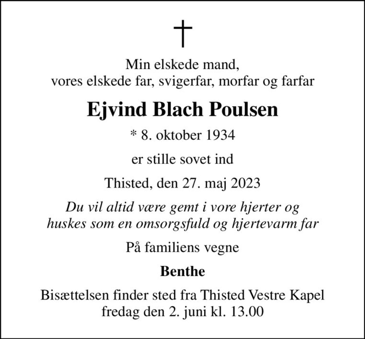 Min elskede mand, vores elskede far, svigerfar, morfar og farfar
Ejvind Blach Poulsen
* 8. oktober 1934
er stille sovet ind
Thisted, den 27. maj 2023
Du vil altid være gemt i vore hjerter og huskes som en omsorgsfuld og hjertevarm far
På familiens vegne
Benthe
Bisættelsen finder sted fra Thisted Vestre Kapel  fredag den 2. juni kl. 13.00