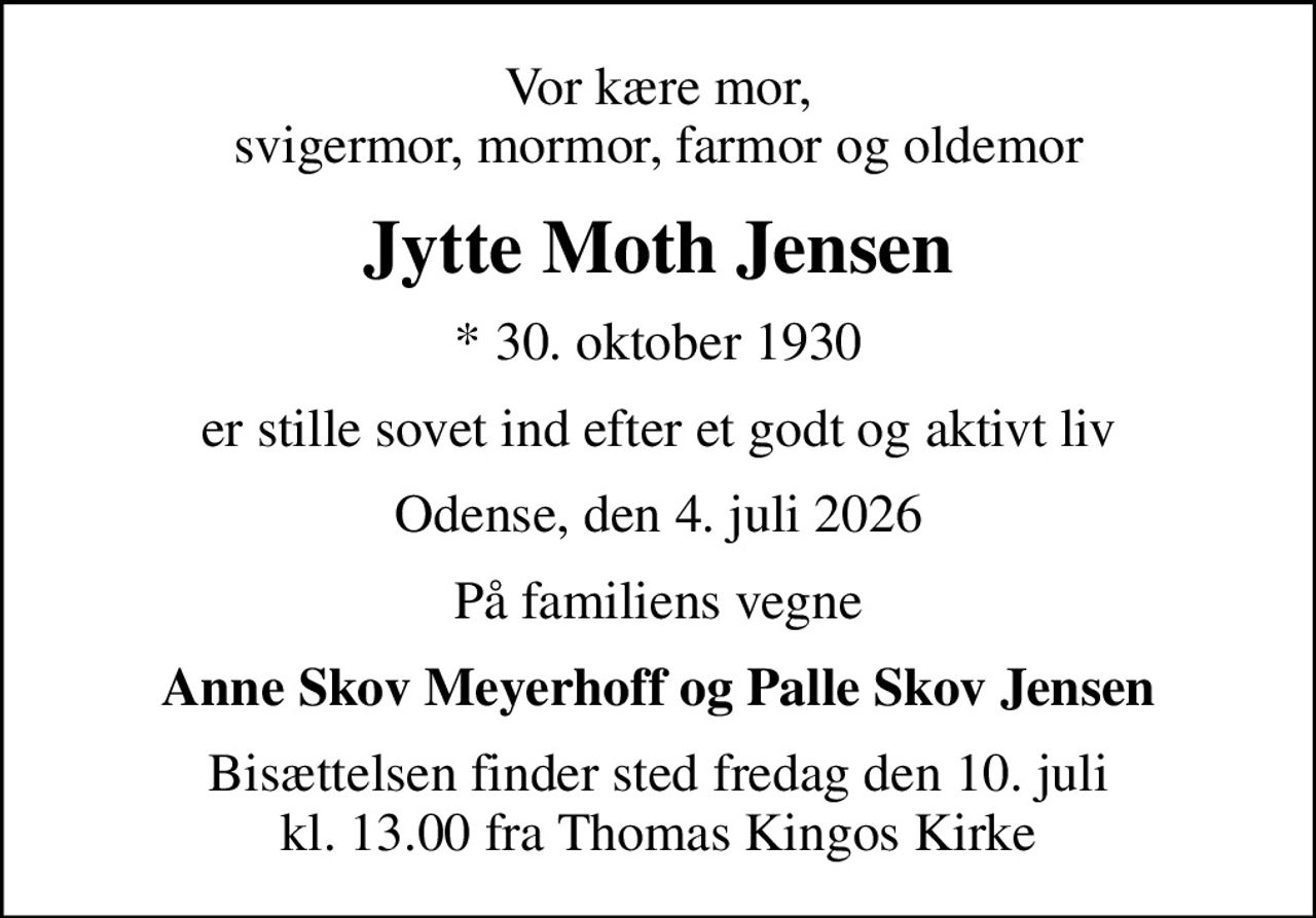 Vor kære mor, svigermor, mormor, farmor og oldemor
Jytte Moth Jensen
* 30. oktober 1930
er stille sovet ind efter et godt og aktivt liv
Odense, den 4. juli 2026
På familiens vegne
Anne Skov Meyerhoff og Palle Skov Jensen
Bisættelsen finder sted fredag den 10. juli kl. 13.00 fra Thomas Kingos Kirke