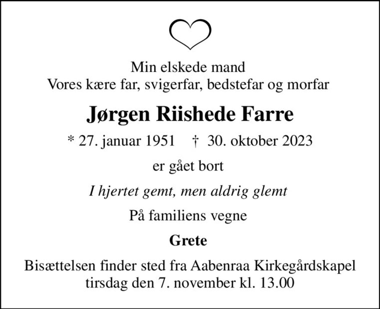 Min elskede mand  Vores kære far, svigerfar, bedstefar og morfar 
Jørgen Riishede Farre
* 27. januar 1951    ✝ 30. oktober 2023
er gået bort 
I hjertet gemt, men aldrig glemt 
På familiens vegne 
Grete 
Bisættelsen finder sted fra Aabenraa Kirkegårdskapel  tirsdag den 7. november kl. 13.00