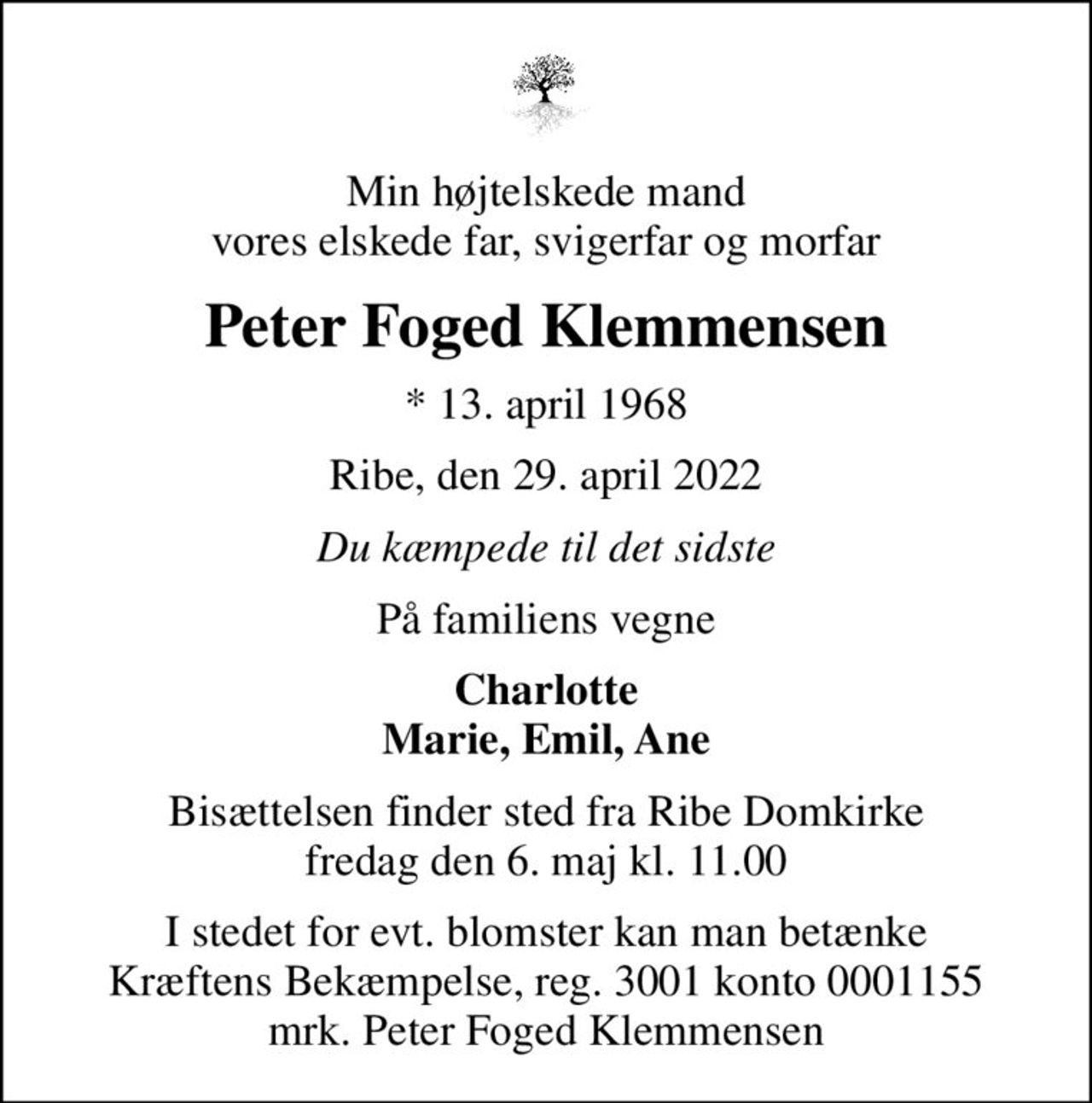 Min højtelskede mand vores elskede far, svigerfar og morfar
Peter Foged Klemmensen
* 13. april 1968
Ribe, den 29. april 2022
Du kæmpede til det sidste
På familiens vegne
Charlotte Marie, Emil, Ane
Bisættelsen finder sted fra Ribe Domkirke  fredag den 6. maj kl. 11.00 
I stedet for evt. blomster kan man betænke
					Kræftens Bekæmpelse reg.3001konto0001155mrk. Peter Foged
					Klemmensen
