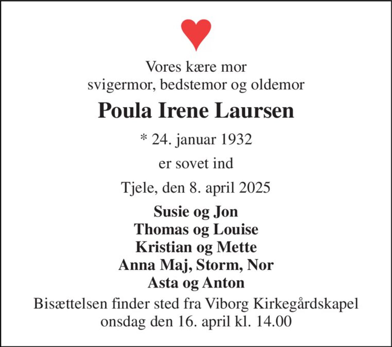 Vores kære mor svigermor, bedstemor og oldemor 
Poula Irene Laursen 
* 24. januar 1932 
er sovet ind 
Tjele, den 8. april 2025 
Susie og Jon Thomas og Louise Kristian og Mette Anna Maj, Storm, Nor Asta og Anton 
Bisættelsen finder sted fra Viborg Kirkegårdskapel onsdag den 16. april kl. 14.00