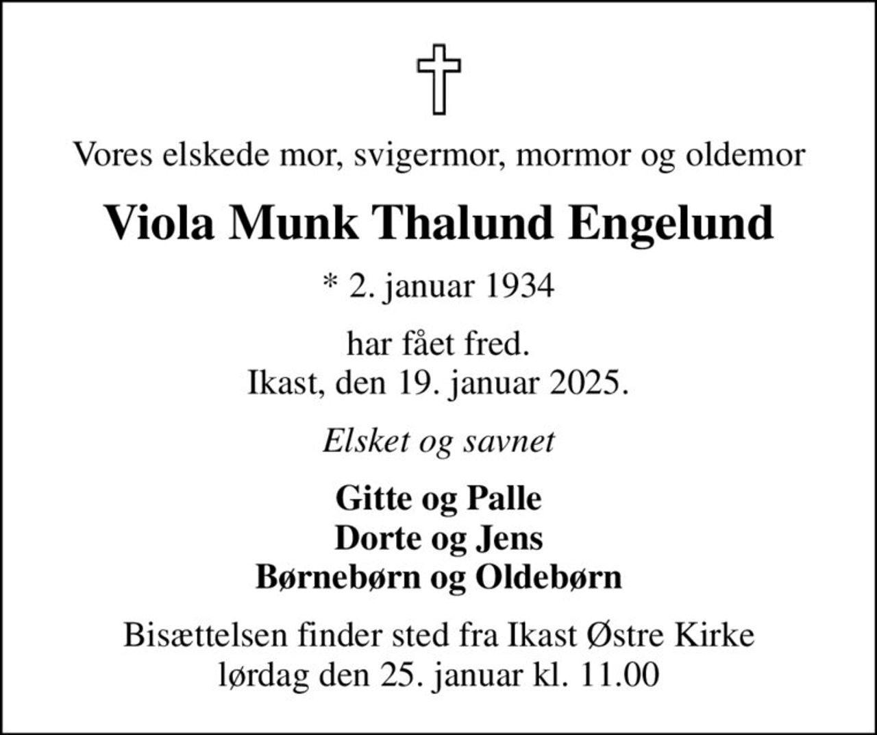 Vores elskede mor, svigermor, mormor og oldemor
Viola Munk Thalund Engelund
* 2. januar 1934
har fået fred. Ikast, den 19. januar 2025.
Elsket og savnet
Gitte og Palle Dorte og Jens Børnebørn og Oldebørn
Bisættelsen finder sted fra Ikast Østre Kirke  lørdag den 25. januar kl. 11.00