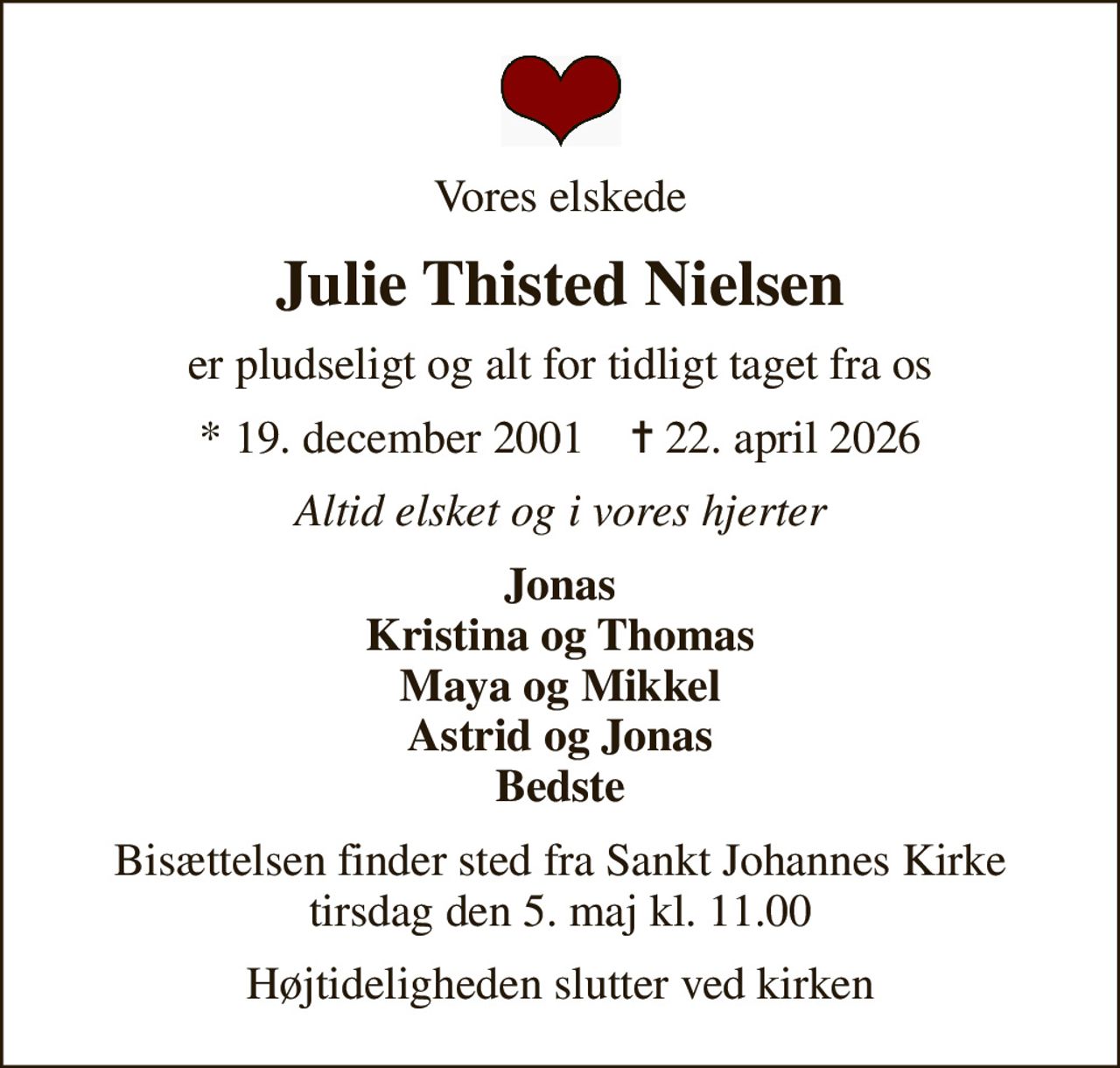 Vores elskede
Julie Thisted Nielsen
er pludseligt og alt for tidligt taget fra os
* 19. december 2001    ✝ 22. april 2026
Altid elsket og i vores hjerter
Jonas Kristina og Thomas Maya og Mikkel Astrid og Jonas Bedste
Bisættelsen finder sted fra Sankt Johannes Kirke  tirsdag den 5. maj kl. 11.00 
Højtideligheden slutter ved kirken