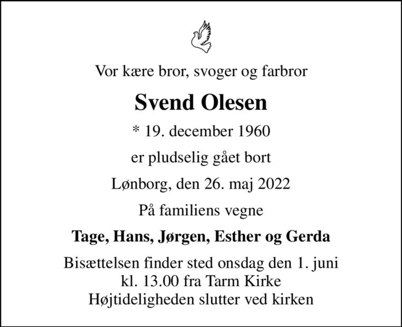 Vor kære bror, svoger og farbror
Svend Olesen
* 19. december 1960
er pludselig gået bort
Lønborg, den 26. maj 2022
På familiens vegne
Tage, Hans, Jørgen, Esther og Gerda
Bisættelsen finder sted onsdag den 1. juni kl. 13.00 fra Tarm Kirke Højtideligheden slutter ved kirken