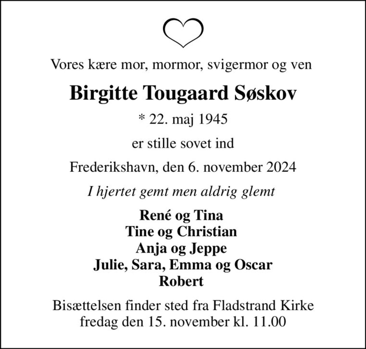Vores kære mor, mormor, svigermor og ven 
Birgitte Tougaard Søskov
* 22. maj 1945
er stille sovet ind
Frederikshavn, den 6. november 2024
I hjertet gemt men aldrig glemt 
René og Tina  Tine og Christian  Anja og Jeppe  Julie, Sara, Emma og Oscar Robert 
Bisættelsen finder sted fra Fladstrand Kirke  fredag den 15. november kl. 11.00