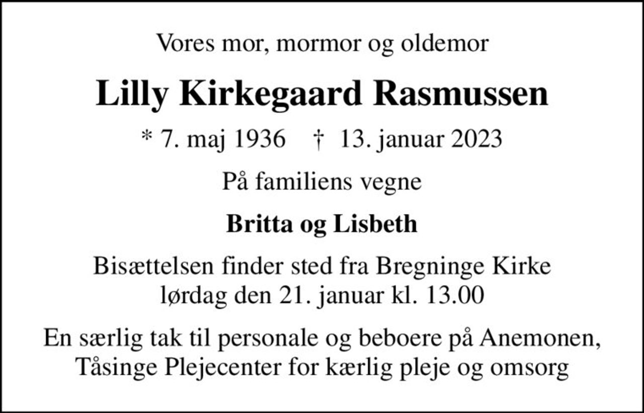 Vores mor, mormor og oldemor
Lilly Kirkegaard Rasmussen
* 7. maj 1936    ✝ 13. januar 2023
På familiens vegne
Britta og Lisbeth
Bisættelsen finder sted fra Bregninge Kirke  lørdag den 21. januar kl. 13.00 
En særlig tak til personale og beboere på Anemonen, Tåsinge Plejecenter for kærlig pleje og omsorg