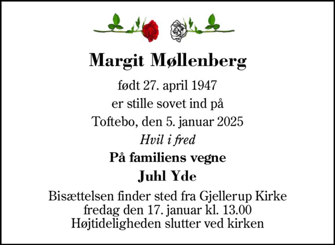 Margit Møllenberg 
født 27. april 1947 
er stille sovet ind på 
Toftebo, den 5. januar 2025 
Hvil i fred 
På familiens vegne 
Juhl Yde 
Bisættelsen​ finder sted fra Gjellerup Kirke​ fredag den 17. januar​ kl. 13.00 Højtideligheden slutter ved kirken