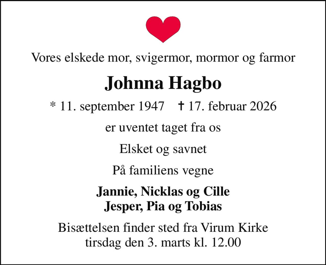 Vores elskede mor, svigermor, mormor og farmor
Johnna Hagbo
* 11. september 1947    ✝ 17. februar 2026
er uventet taget fra os
Elsket og savnet
På familiens vegne
Jannie, Nicklas og Cille Jesper, Pia og Tobias
Bisættelsen finder sted fra Virum Kirke  tirsdag den 3. marts kl. 12.00
