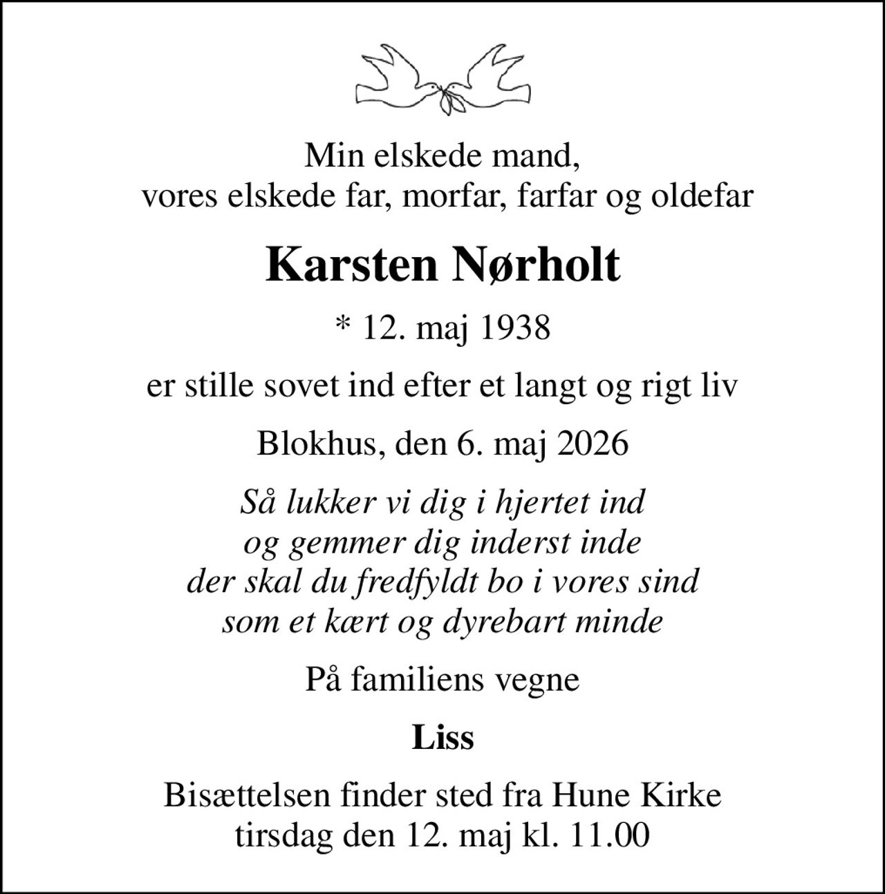 Min elskede mand,  vores elskede far, morfar, farfar og oldefar
Karsten Nørholt
* 12. maj 1938
er stille sovet ind efter et langt og rigt liv
Blokhus, den 6. maj 2026
Så lukker vi dig i hjertet ind og gemmer dig inderst inde der skal du fredfyldt bo i vores sind som et kært og dyrebart minde
På familiens vegne
Liss
Bisættelsen finder sted fra Hune Kirke  tirsdag den 12. maj kl. 11.00