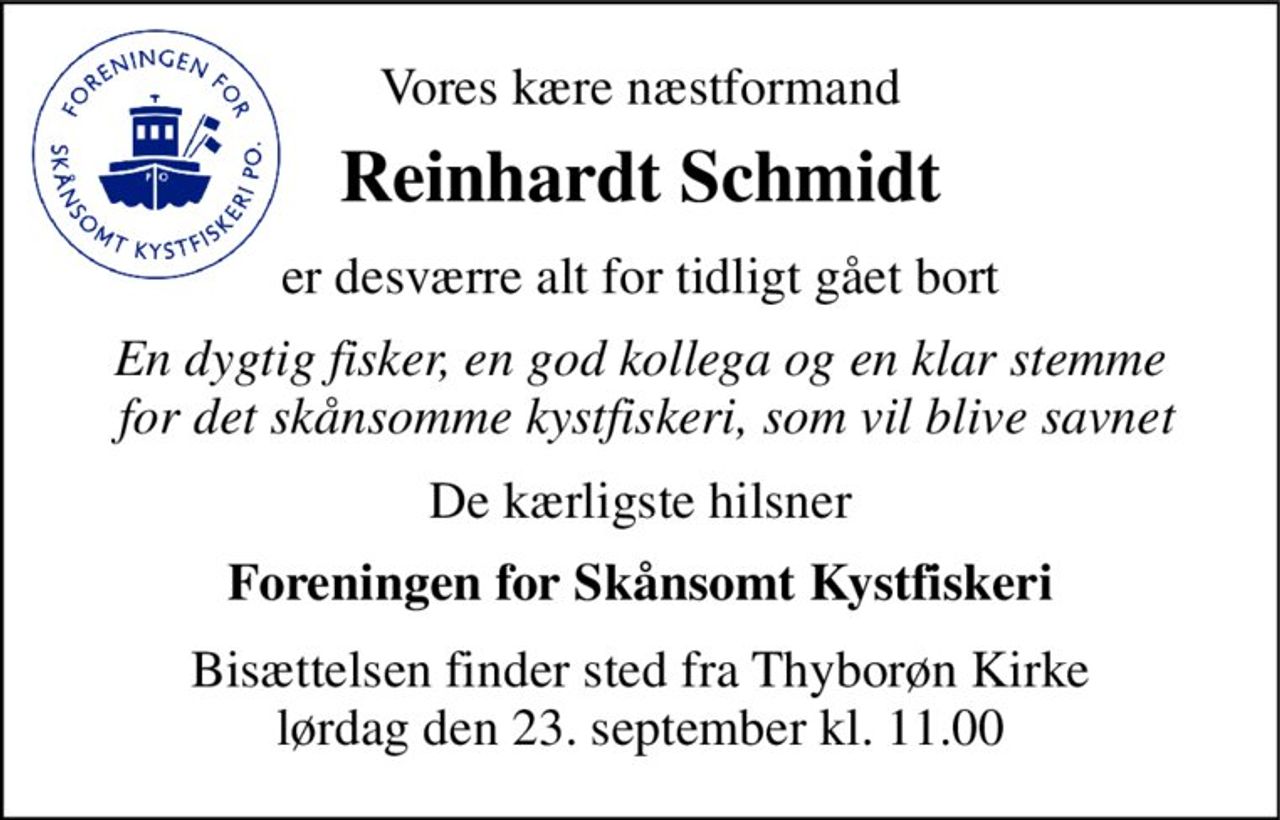 Vores kære næstformand 
Reinhardt Schmidt 
er desværre alt for tidligt gået bort 
En dygtig fisker, en god kollega og en klar stemme  for det skånsomme kystfiskeri, som vil blive savnet 
De kærligste hilsner 
Foreningen for Skånsomt Kystfiskeri 
Bisættelsen finder sted fra Thyborøn Kirke lørdag den 23. september kl. 11.00
