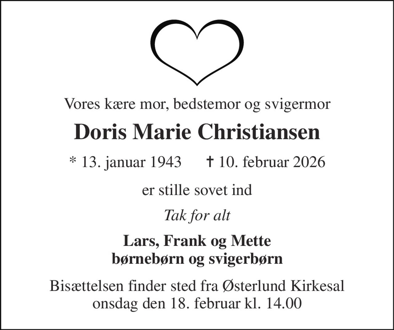 Vores kære mor, bedstemor og svigermor 
Doris Marie Christiansen 
*​ 13. januar 1943​      ✝​ 10. februar 2026 
er stille sovet ind 
Tak for alt 
Lars, Frank og Mette børnebørn og svigerbørn 
Bisættelsen​ finder sted fra Østerlund Kirkesal​ onsdag den 18. februar​ kl. 14.00