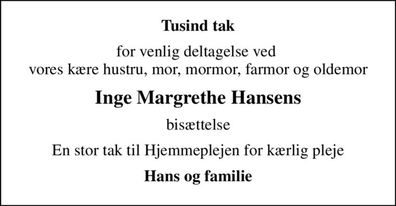 Tusind tak
for venlig deltagelse ved  vores kære hustru, mor, mormor, farmor og oldemor
Inge Margrethe Hansens
bisættelse
En stor tak til Hjemmeplejen for kærlig pleje
Hans og familie
