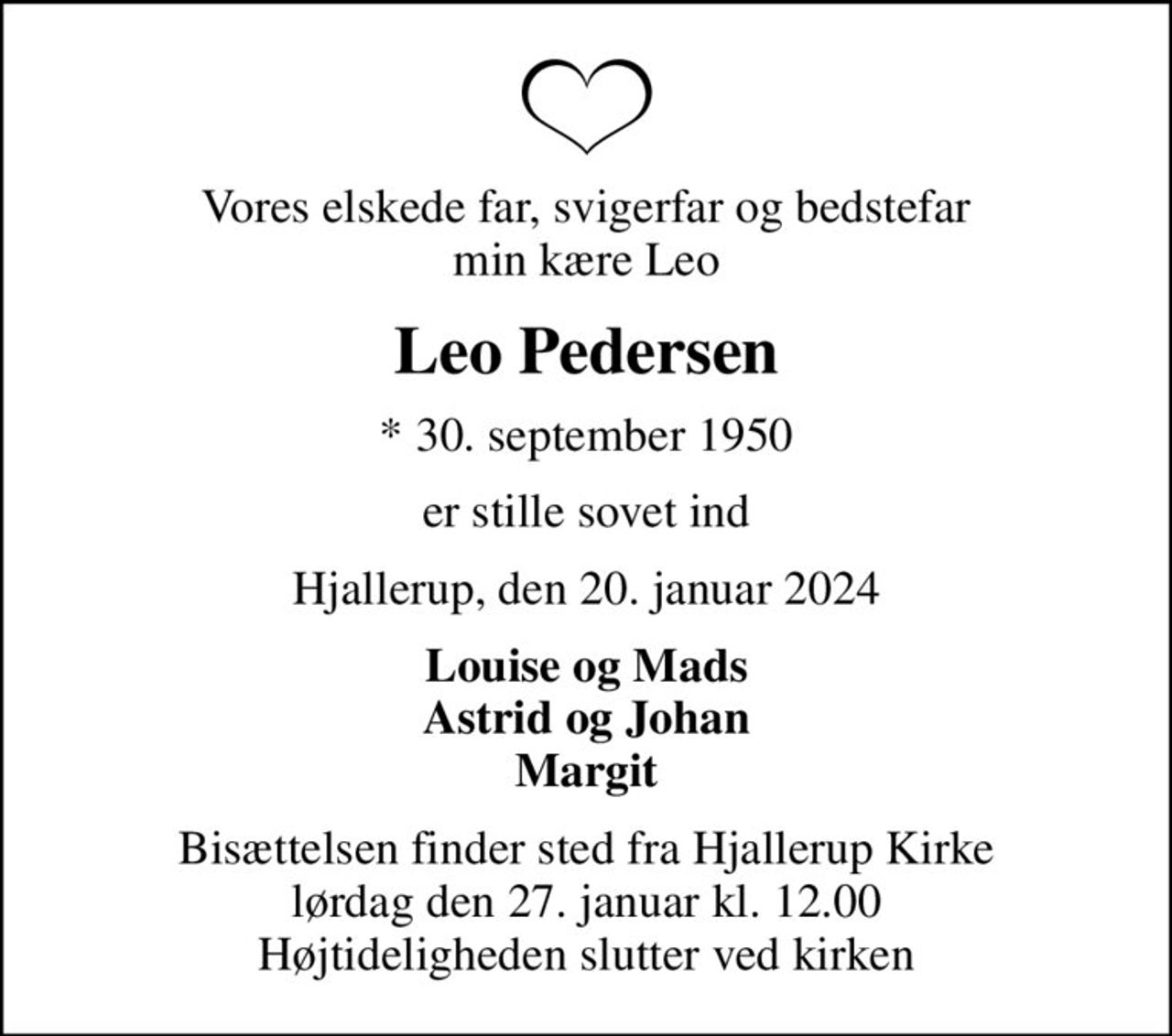 Vores elskede far, svigerfar og bedstefar min kære Leo
Leo Pedersen
* 30. september 1950
er stille sovet ind
Hjallerup, den 20. januar 2024
Louise og Mads Astrid og Johan Margit
Bisættelsen finder sted fra Hjallerup Kirke  lørdag den 27. januar kl. 12.00  Højtideligheden slutter ved kirken