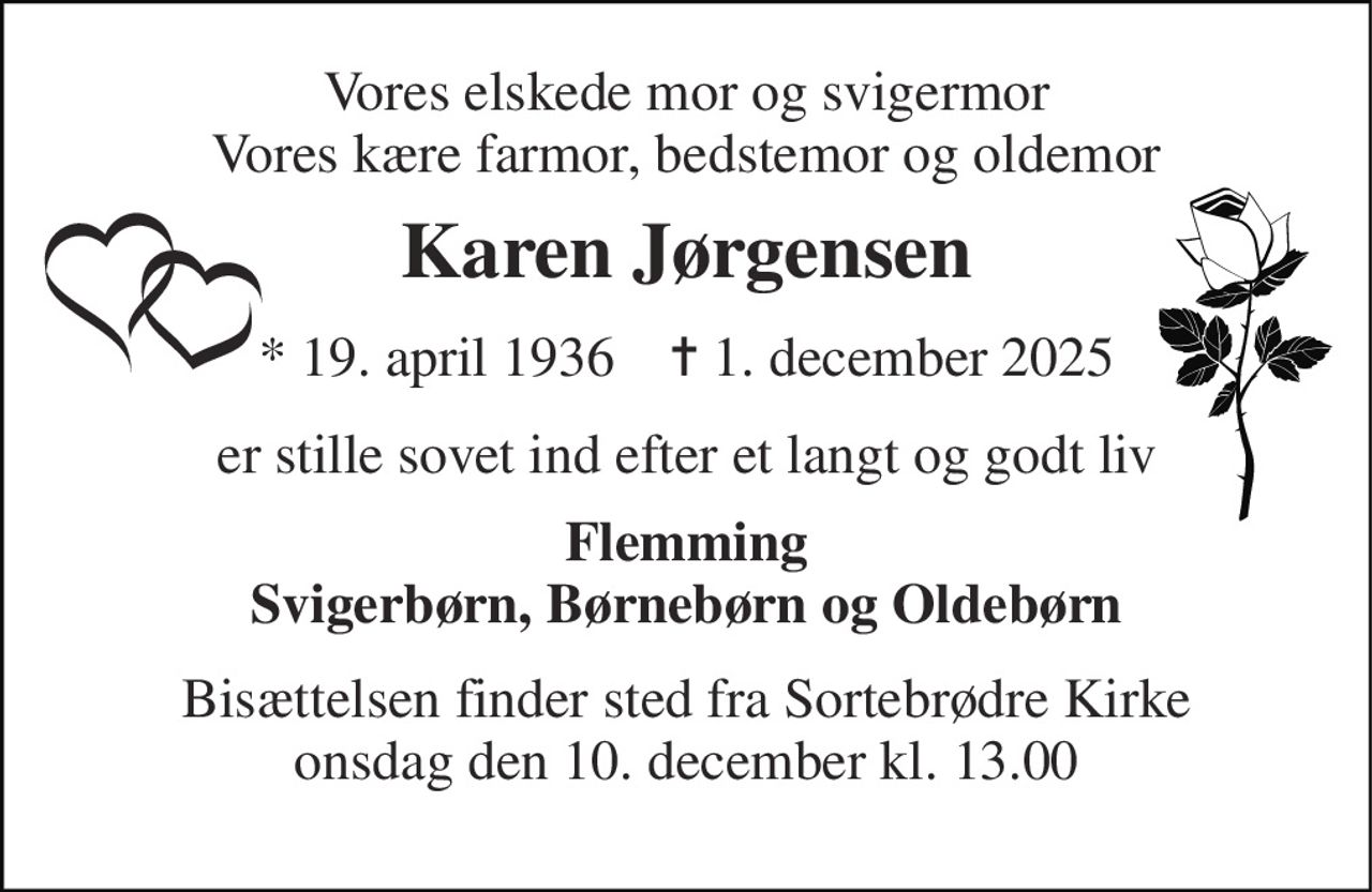 Vores elskede mor og svigermor Vores kære farmor, bedstemor og oldemor 
Karen Jørgensen 
*​ 19. april 1936​    ✝​ 1. december 2025 
er stille sovet ind efter et langt og godt liv 
Flemming Svigerbørn, Børnebørn og Oldebørn 
Bisættelsen​ finder sted fra Sortebrødre Kirke​ onsdag den 10. december​ kl. 13.00