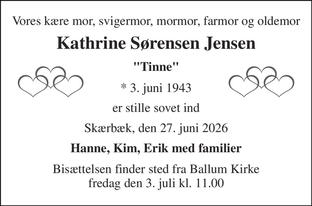 Vores kære mor, svigermor, mormor, farmor og oldemor 
Kathrine Sørensen Jensen 
"Tinne" 
*​ 3. juni 1943 
er stille sovet ind 
Skærbæk, den 27. juni 2026 
Hanne, Kim, Erik med familier 
Bisættelsen​ finder sted fra Ballum Kirke​ fredag den 3. juli​ kl. 11.00