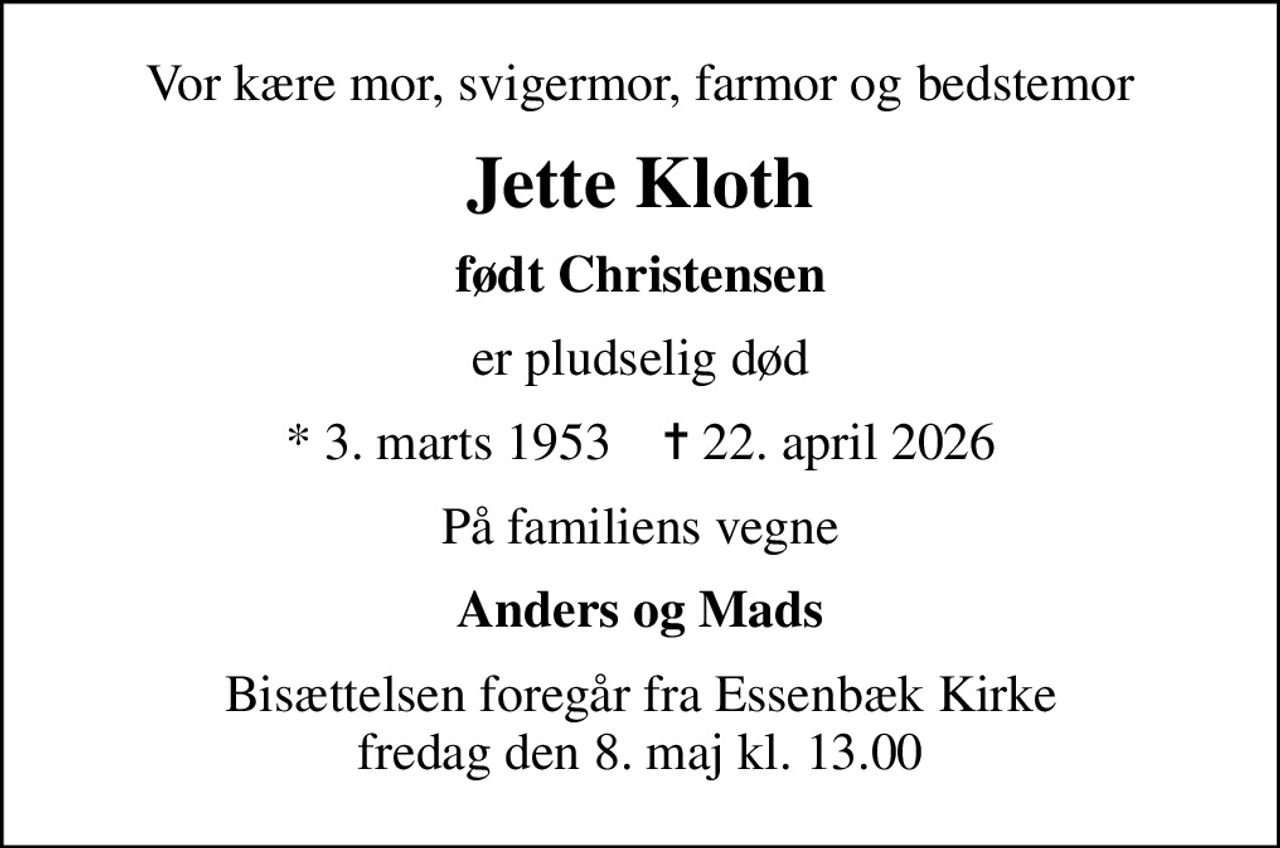 Vor kære mor, svigermor, farmor og bedstemor
Jette Kloth
født Christensen
er pludselig død
* 3. marts 1953    ✝ 22. april 2026
På familiens vegne
Anders og Mads
Bisættelsen foregår fra Essenbæk Kirke  fredag den 8. maj kl. 13.00