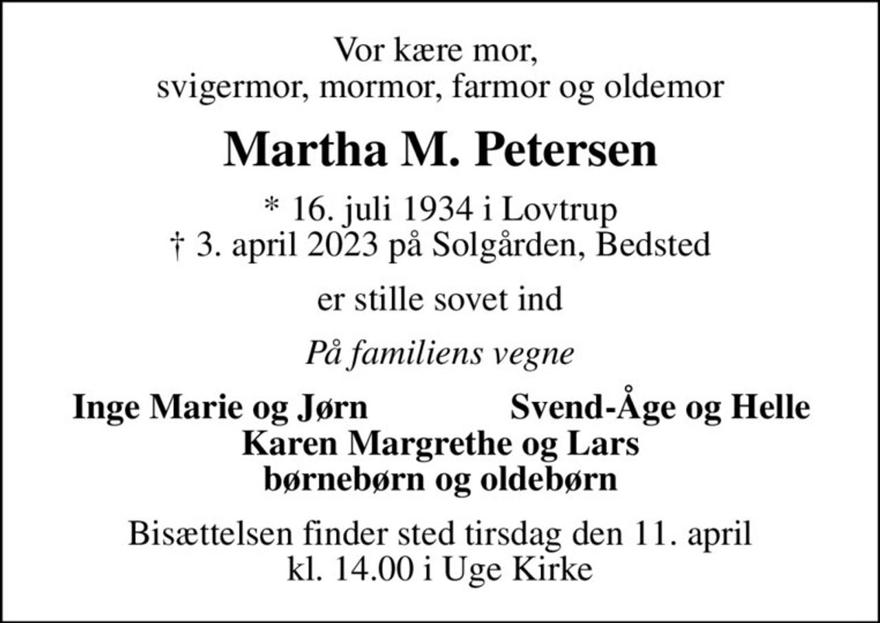 Vor kære mor,  svigermor, mormor, farmor og oldemor
Martha M. Petersen
* 16. juli 1934 i Lovtrup
						✝ 3. april 2023 på Solgården, Bedsted
er stille sovet ind
På familiens vegne
Inge Marie og Jørn
Svend-Åge og Helle
Bisættelsen finder sted tirsdag den 11. april kl. 14.00 i Uge Kirke