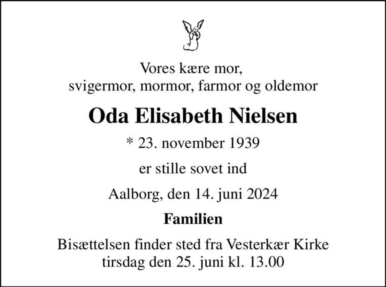 Vores kære mor,  svigermor, mormor, farmor og oldemor
Oda Elisabeth Nielsen
* 23. november 1939
er stille sovet ind
Aalborg, den 14. juni 2024
Familien
Bisættelsen finder sted fra Vesterkær Kirke  tirsdag den 25. juni kl. 13.00