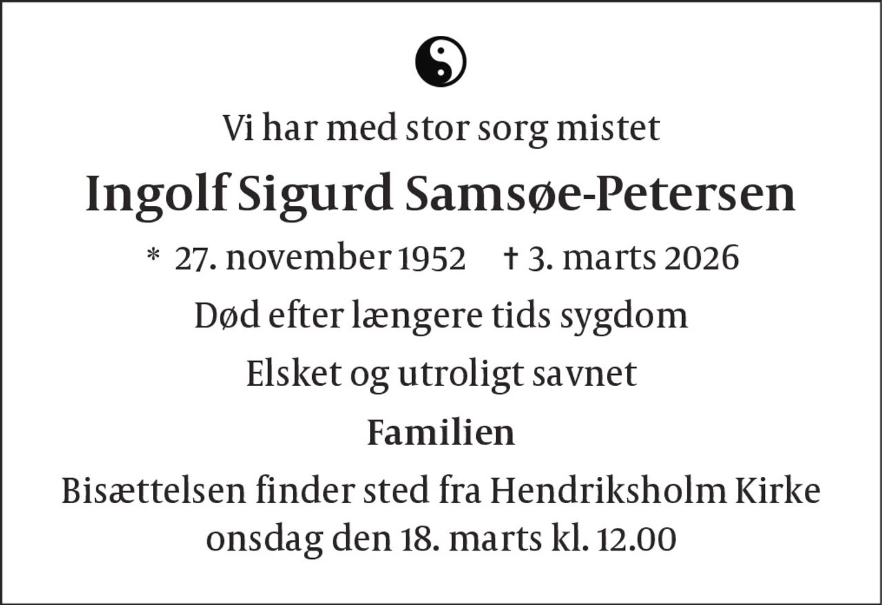 Vi har med stor sorg mistet
Ingolf Sigurd Samsøe-Petersen
* 27. november 1952 ✝ 3. marts 2026
Død efter længere tids sygdom
Elsket og utroligt savnet
Familien
Bisættelsen finder sted fra Hendriksholm Kirke
onsdag den 18. marts kl. 12.00