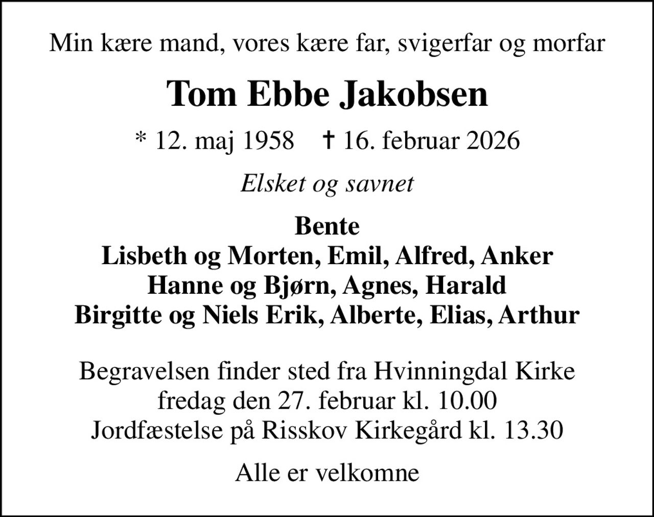 Min kære mand, vores kære far, svigerfar og morfar
Tom Ebbe Jakobsen
* 12. maj 1958    ✝ 16. februar 2026
Elsket og savnet
Bente Lisbeth og Morten, Emil, Alfred, Anker Hanne og Bjørn, Agnes, Harald Birgitte og Niels Erik, Alberte, Elias, Arthur
Begravelsen finder sted fra Hvinningdal Kirke fredag den 27. februar kl. 10.00 Jordfæstelse på Risskov Kirkegård kl. 13.30
Alle er velkomne