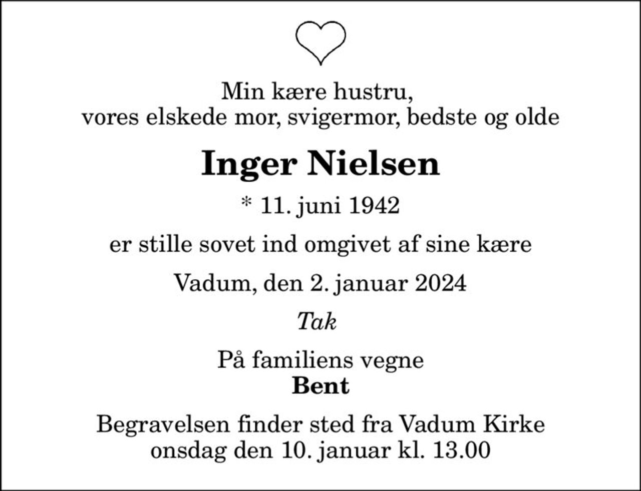 Min kære hustru,  vores elskede mor, svigermor, bedste og olde
Inger Nielsen
* 11. juni 1942
er stille sovet ind omgivet af sine kære
Vadum, den 2. januar 2024
Tak 
På familiens vegne
Bent
Begravelsen finder sted fra Vadum Kirke  onsdag den 10. januar kl. 13.00