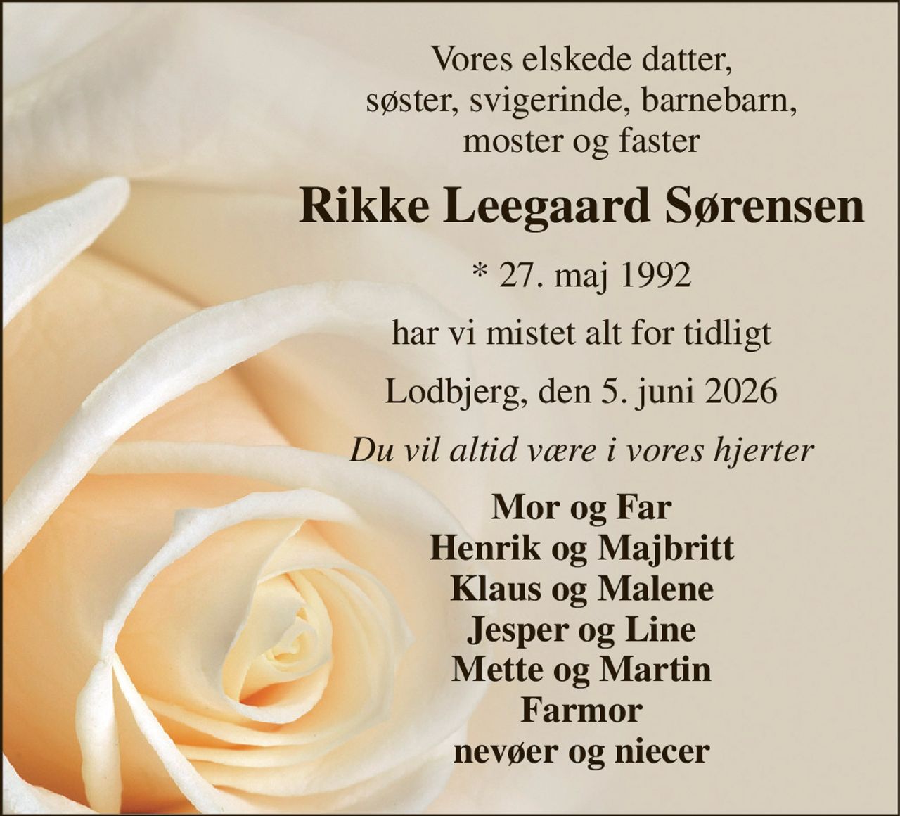 Vores elskede datter, søster, svigerinde, barnebarn, moster og faster 
Rikke Leegaard Sørensen 
*​ 27. maj 1992 
har vi mistet alt for tidligt 
Lodbjerg, den 5. juni 2026 
Du vil altid være i vores hjerter 
Mor og Far Henrik og Majbritt Klaus og Malene Jesper og Line Mette og Martin Farmor nevøer og niecer