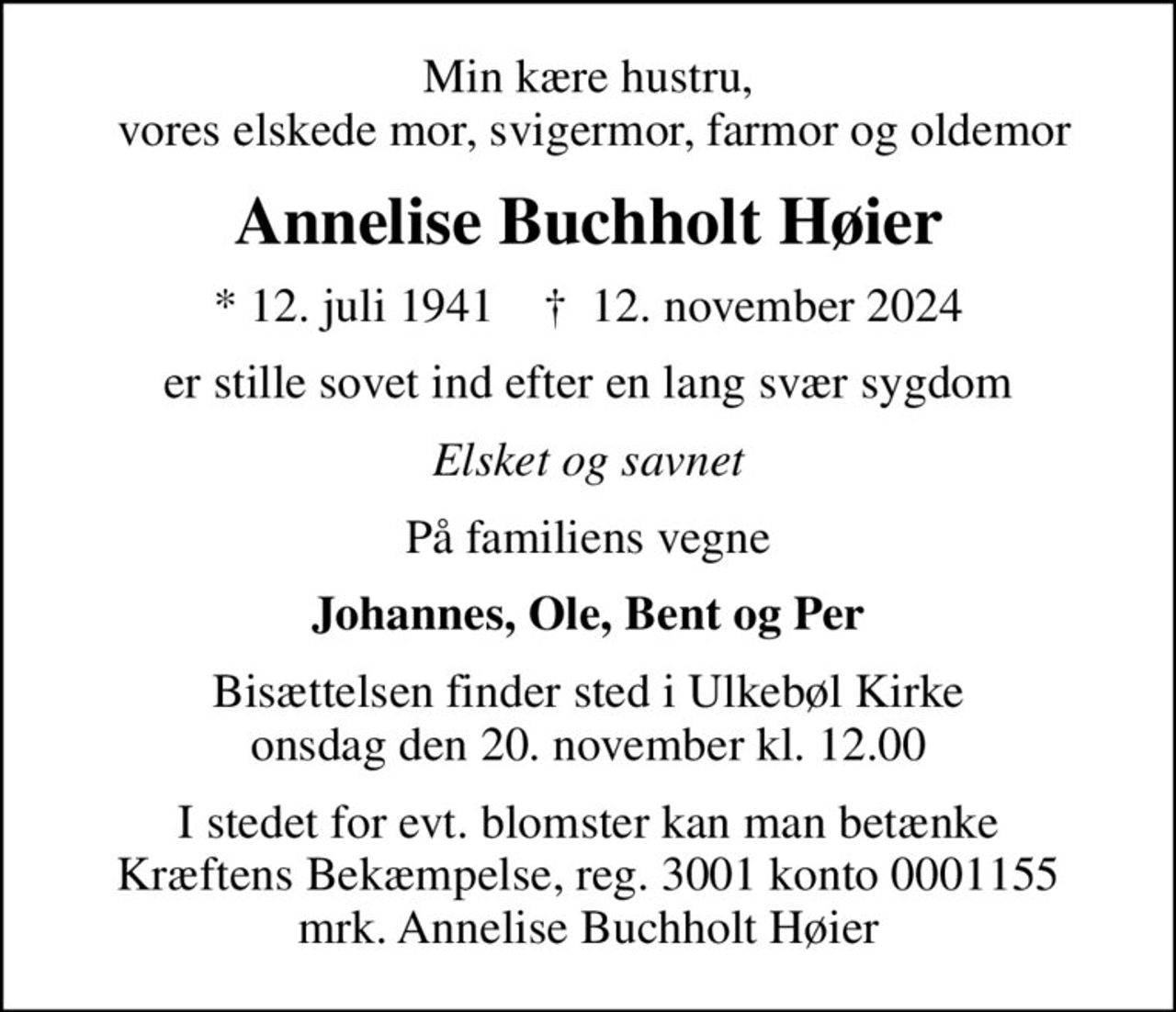 Min kære hustru,  vores elskede mor, svigermor, farmor og oldemor
Annelise Buchholt Høier
* 12. juli 1941    ✝ 12. november 2024
er stille sovet ind efter en lang svær sygdom
Elsket og savnet
På familiens vegne
Johannes, Ole, Bent og Per
Bisættelsen finder sted i Ulkebøl Kirke  onsdag den 20. november kl. 12.00 
I stedet for evt. blomster kan man betænke
					Kræftens Bekæmpelse reg.3001konto0001155mrk. Annelise Buchholt
					Høier