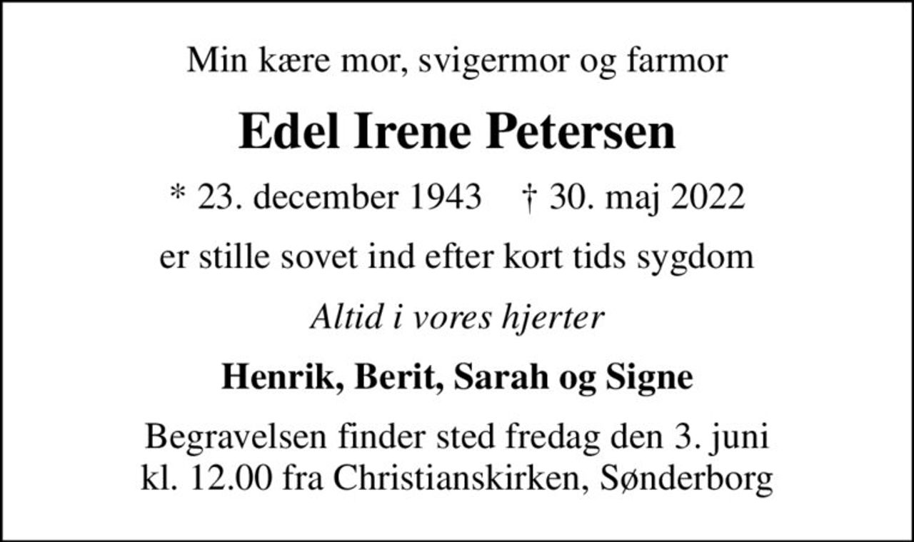 Min kære mor, svigermor og farmor
Edel Irene Petersen
* 23. december 1943    ✝ 30. maj 2022
er stille sovet ind efter kort tids sygdom
Altid i vores hjerter
Henrik, Berit, Sarah og Signe
Begravelsen finder sted fredag den 3. juni kl. 12.00 fra Christianskirken, Sønderborg