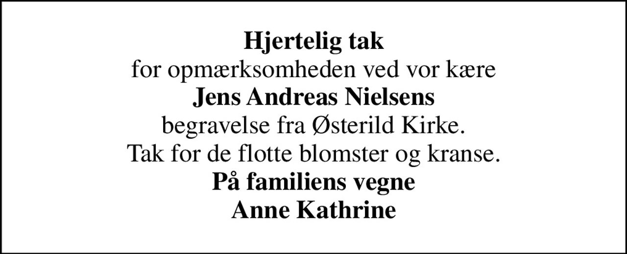 <b>Hjertelig tak</b> for opmærksomheden ved vor kære <b>Jens Andreas Nielsens</b> begravelse fra Østerild Kirke. Tak for de flotte blomster og kranse. <b>På familiens vegne Anne Kathrine</b>