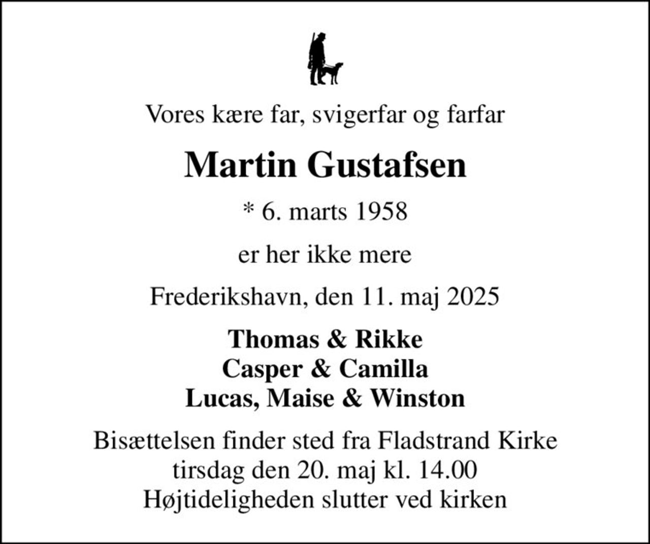 Vores kære far, svigerfar og farfar
Martin Gustafsen
* 6. marts 1958
er her ikke mere
Frederikshavn, den 11. maj 2025
Thomas & Rikke Casper & Camilla Lucas, Maise & Winston
Bisættelsen finder sted fra Fladstrand Kirke  tirsdag den 20. maj kl. 14.00  Højtideligheden slutter ved kirken